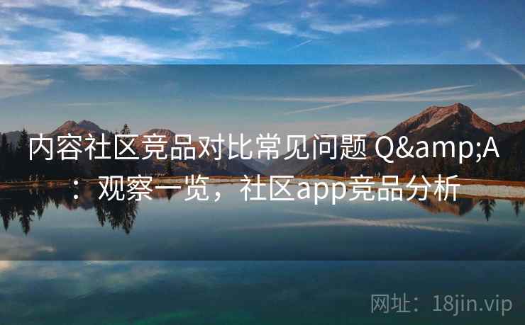 内容社区竞品对比常见问题 Q&A：观察一览，社区app竞品分析