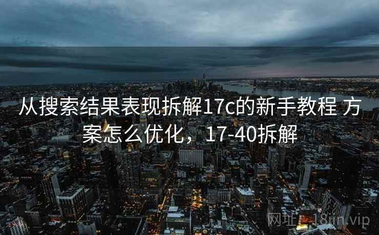 从搜索结果表现拆解17c的新手教程 方案怎么优化,17-40拆解 从搜索结果表现拆解17c的新手教程 方案怎么优化,17-40拆解