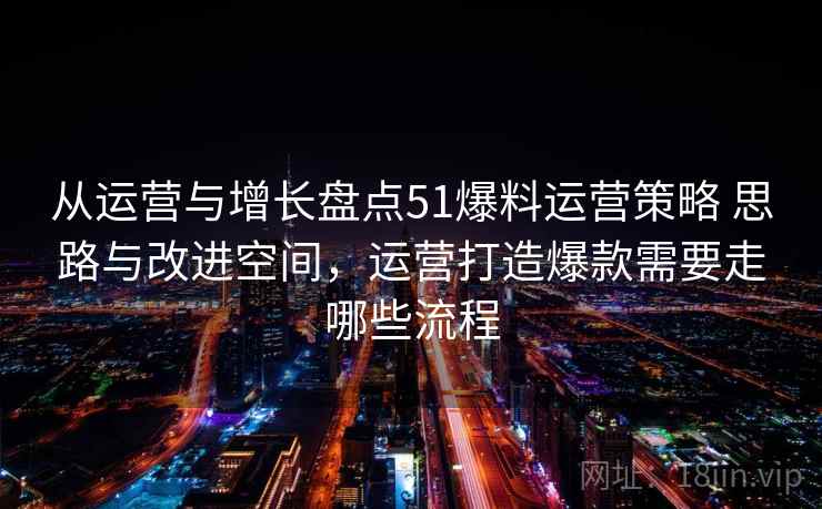 从运营与增长盘点51爆料运营策略 思路与改进空间,运营打造爆款需要走哪些流程 从运营与增长盘点51爆料运营策略 思路与改进空间,运营打造爆款需要走哪些流程