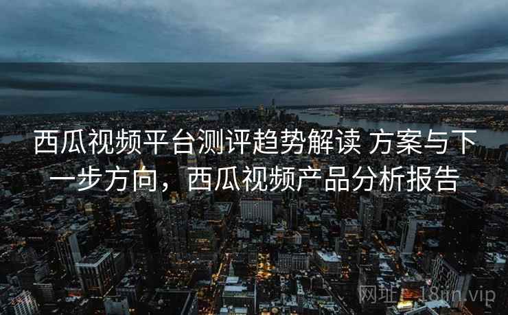 西瓜视频平台测评趋势解读 方案与下一步方向,西瓜视频产品分析报告 西瓜视频平台测评趋势解读 方案与下一步方向,西瓜视频产品分析报告