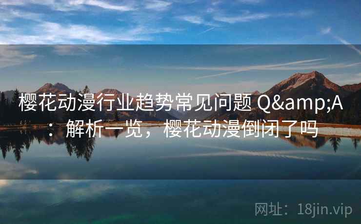 樱花动漫行业趋势常见问题 Q&A：解析一览，樱花动漫倒闭了吗
