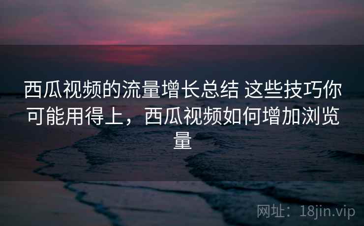 西瓜视频的流量增长总结 这些技巧你可能用得上，西瓜视频如何增加浏览量
