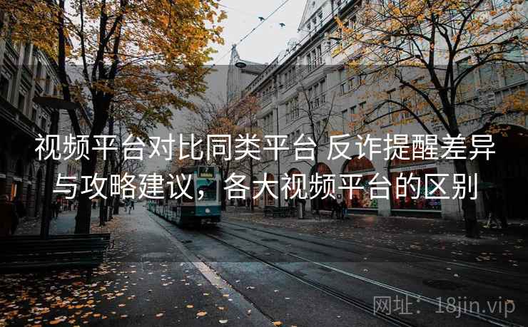 视频平台对比同类平台 反诈提醒差异与攻略建议，各大视频平台的区别