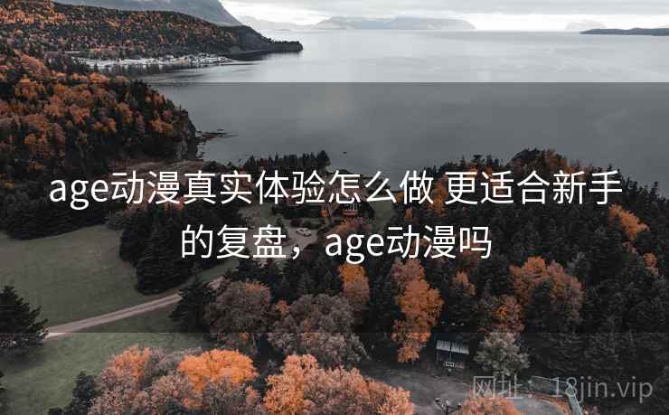 age动漫真实体验怎么做 更适合新手的复盘,age动漫吗 age动漫真实体验怎么做 更适合新手的复盘,age动漫吗