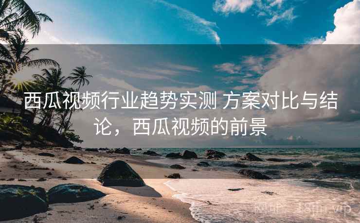 西瓜视频行业趋势实测 方案对比与结论，西瓜视频的前景