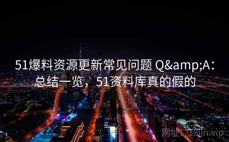 51爆料资源更新常见问题 Q&A：总结一览，51资料库真的假的