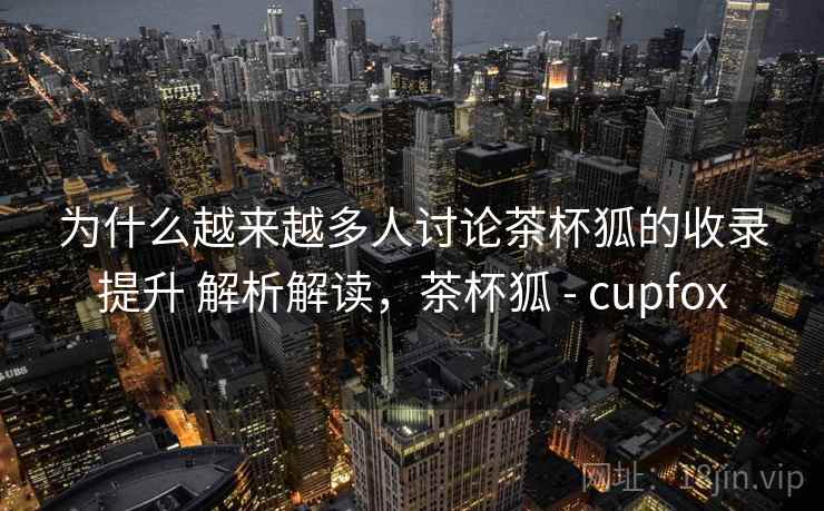 为什么越来越多人讨论茶杯狐的收录提升 解析解读,茶杯狐 - cupfox 为什么越来越多人讨论茶杯狐的收录提升 解析解读,茶杯狐 - cupfox