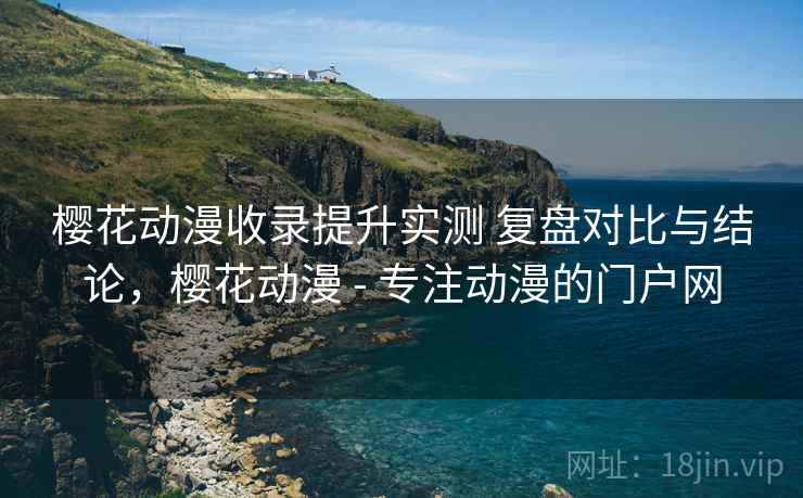 樱花动漫收录提升实测 复盘对比与结论，樱花动漫 - 专注动漫的门户网