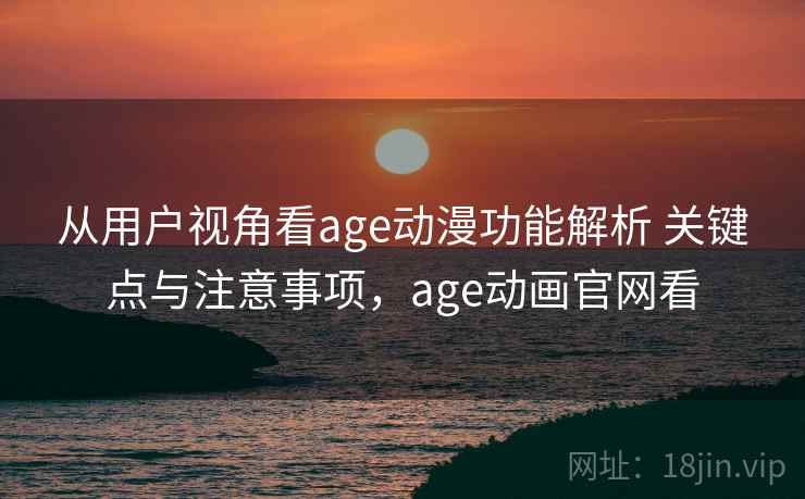 从用户视角看age动漫功能解析 关键点与注意事项，age动画官网看