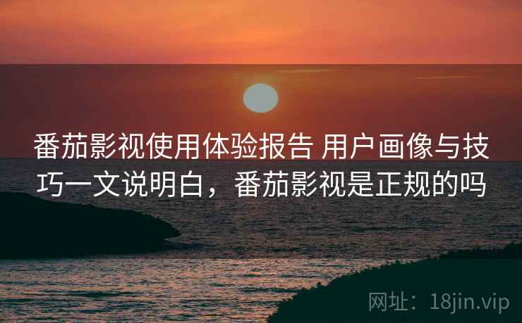 番茄影视使用体验报告 用户画像与技巧一文说明白，番茄影视是正规的吗