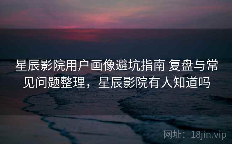 星辰影院用户画像避坑指南 复盘与常见问题整理,星辰影院有人知道吗 星辰影院用户画像避坑指南 复盘与常见问题整理,星辰影院有人知道吗