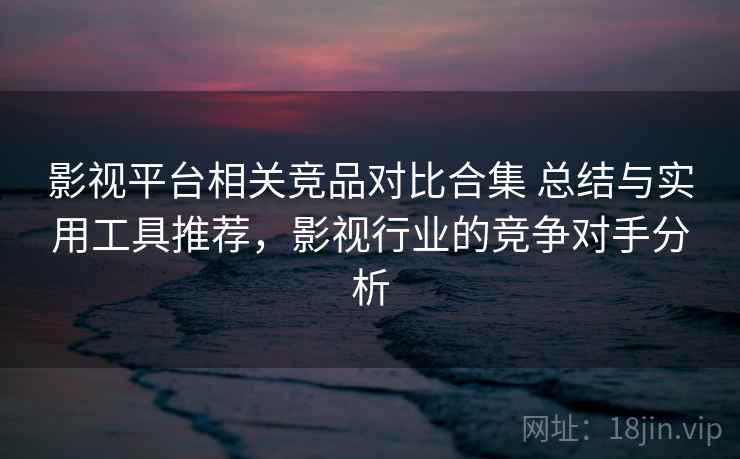 影视平台相关竞品对比合集 总结与实用工具推荐，影视行业的竞争对手分析