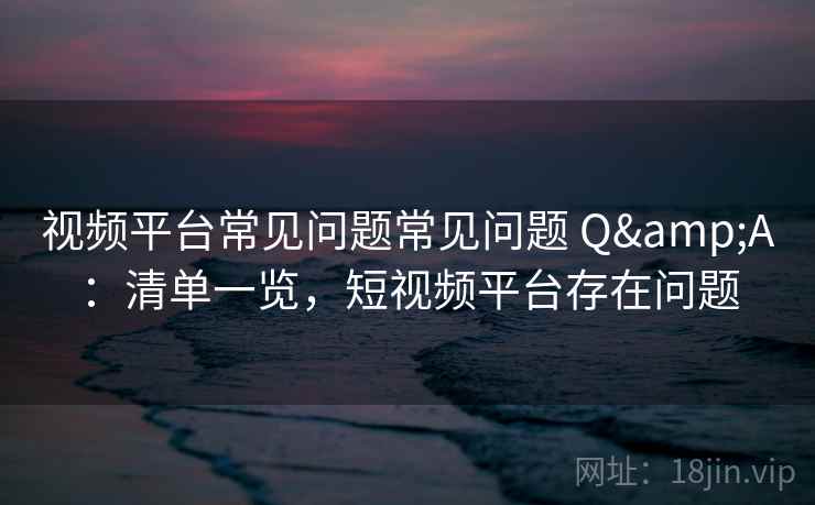 视频平台常见问题常见问题 Q&A：清单一览，短视频平台存在问题