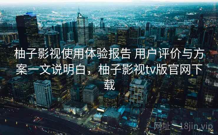 柚子影视使用体验报告 用户评价与方案一文说明白，柚子影视tv版官网下载