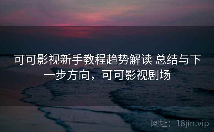 可可影视新手教程趋势解读 总结与下一步方向，可可影视剧场