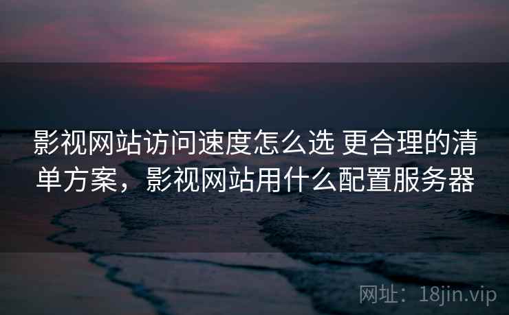 影视网站访问速度怎么选 更合理的清单方案，影视网站用什么配置服务器