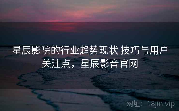 星辰影院的行业趋势现状 技巧与用户关注点，星辰影音官网