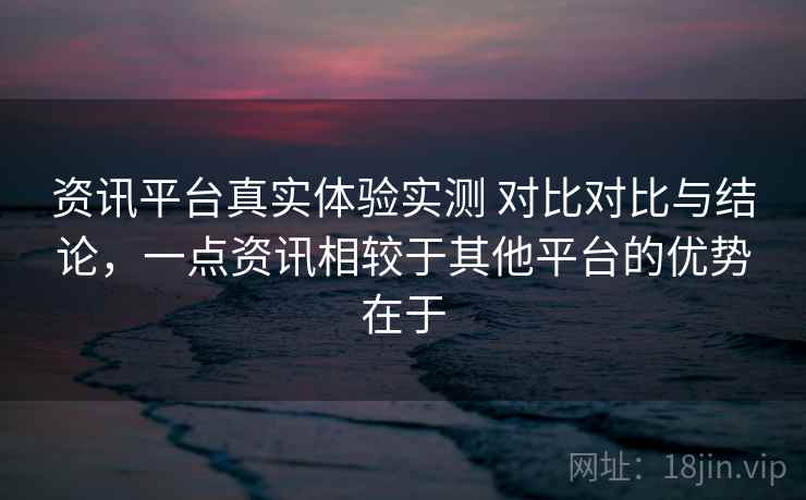 资讯平台真实体验实测 对比对比与结论，一点资讯相较于其他平台的优势在于