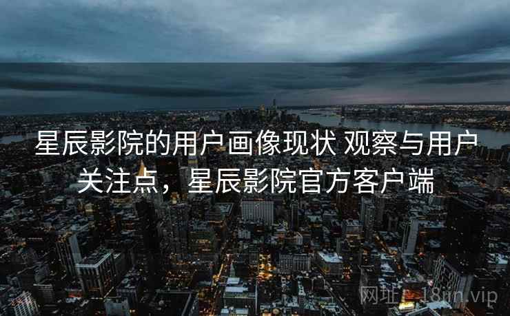 星辰影院的用户画像现状 观察与用户关注点，星辰影院官方客户端