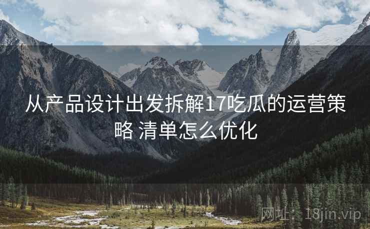 从产品设计出发拆解17吃瓜的运营策略 清单怎么优化