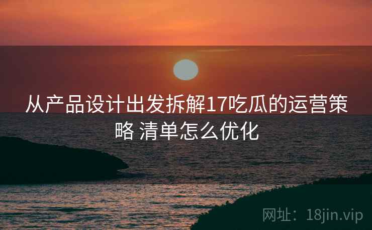 从产品设计出发拆解17吃瓜的运营策略 清单怎么优化
