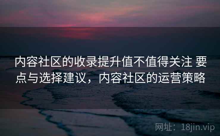 内容社区的收录提升值不值得关注 要点与选择建议，内容社区的运营策略