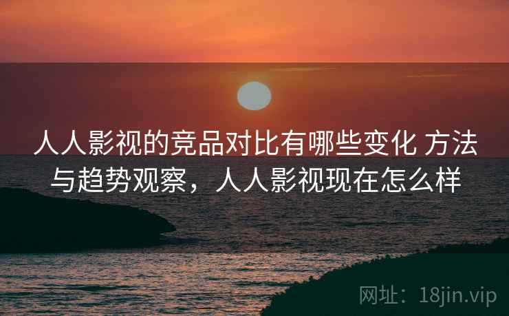 人人影视的竞品对比有哪些变化 方法与趋势观察，人人影视现在怎么样