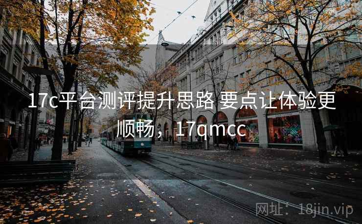 17c平台测评提升思路 要点让体验更顺畅，17qmcc