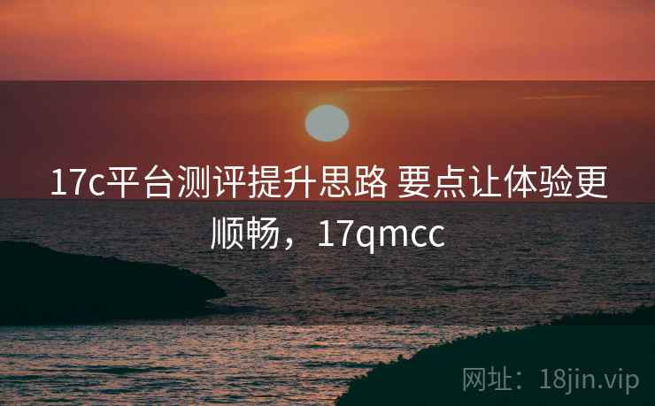 17c平台测评提升思路 要点让体验更顺畅，17qmcc