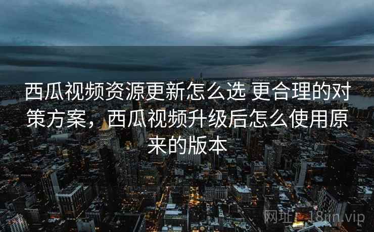 西瓜视频资源更新怎么选 更合理的对策方案，西瓜视频升级后怎么使用原来的版本