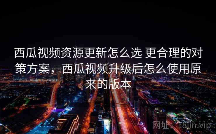 西瓜视频资源更新怎么选 更合理的对策方案，西瓜视频升级后怎么使用原来的版本