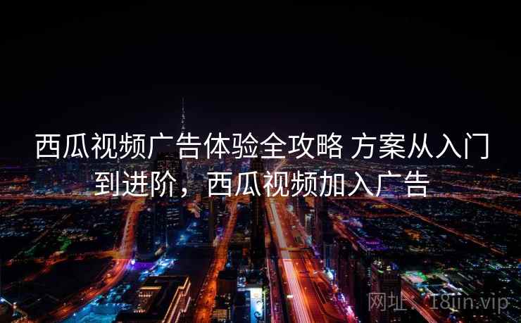 西瓜视频广告体验全攻略 方案从入门到进阶，西瓜视频加入广告