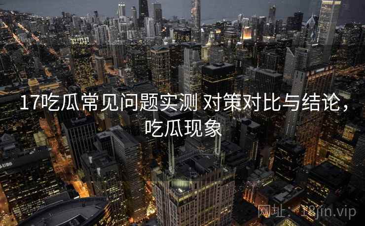 17吃瓜常见问题实测 对策对比与结论，吃瓜现象