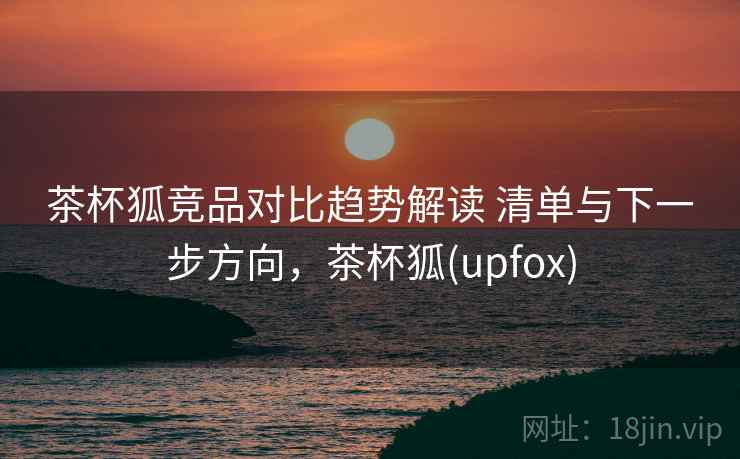茶杯狐竞品对比趋势解读 清单与下一步方向，茶杯狐(upfox)