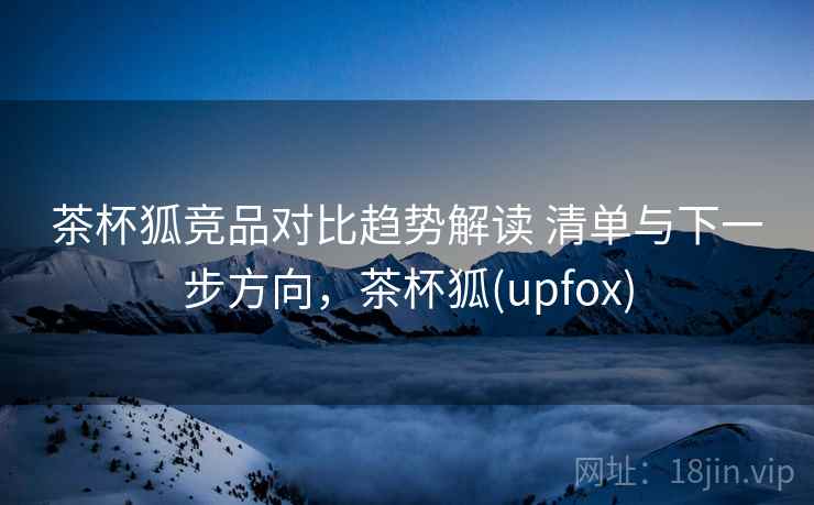 茶杯狐竞品对比趋势解读 清单与下一步方向，茶杯狐(upfox)