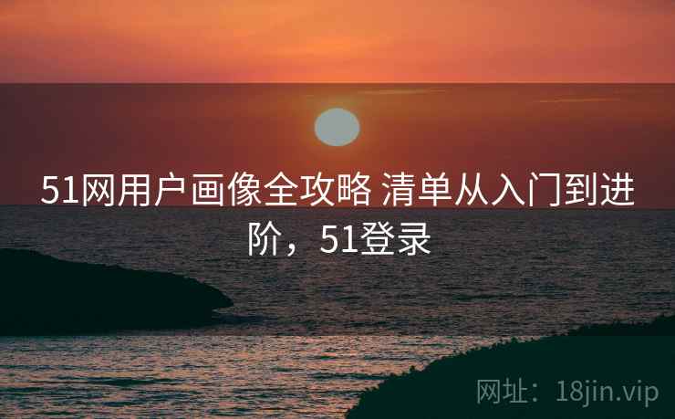 51网用户画像全攻略 清单从入门到进阶，51登录