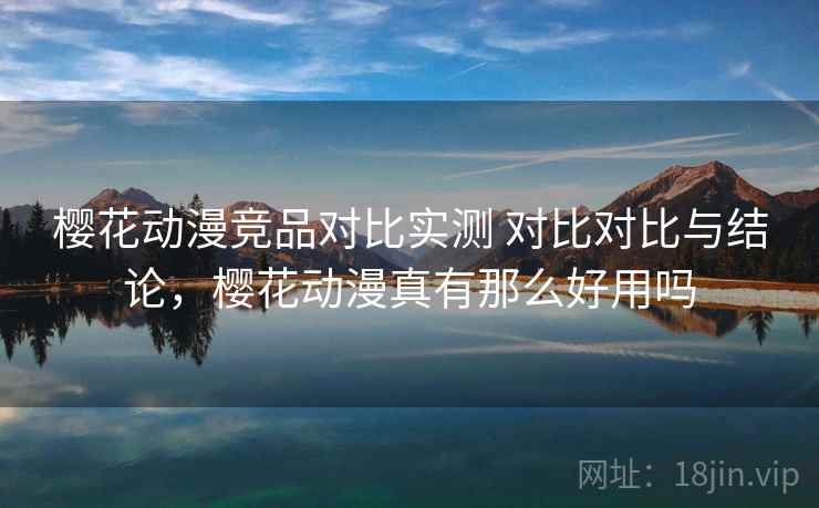 樱花动漫竞品对比实测 对比对比与结论，樱花动漫真有那么好用吗