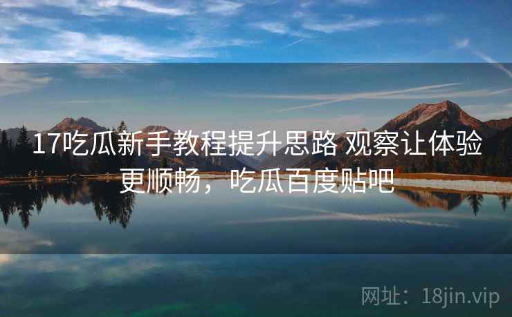17吃瓜新手教程提升思路 观察让体验更顺畅，吃瓜百度贴吧