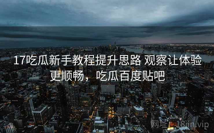 17吃瓜新手教程提升思路 观察让体验更顺畅，吃瓜百度贴吧