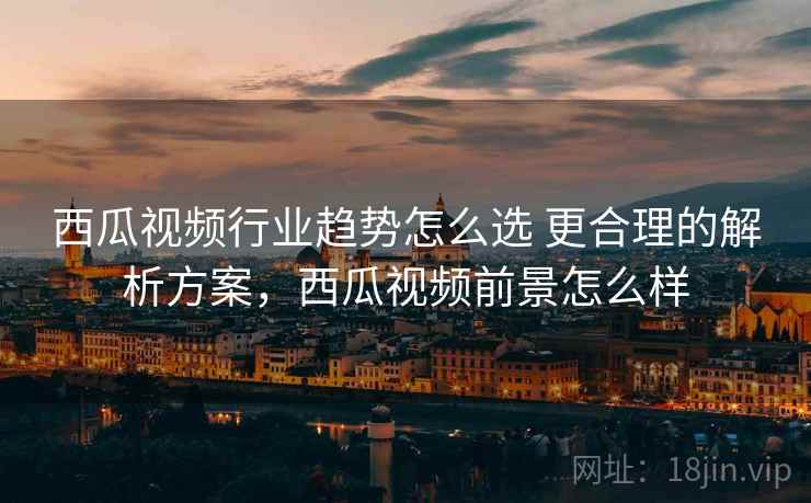 西瓜视频行业趋势怎么选 更合理的解析方案，西瓜视频前景怎么样