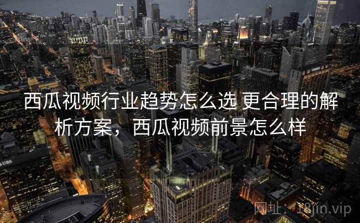 西瓜视频行业趋势怎么选 更合理的解析方案，西瓜视频前景怎么样