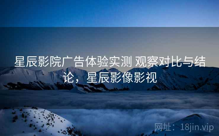 星辰影院广告体验实测 观察对比与结论，星辰影像影视