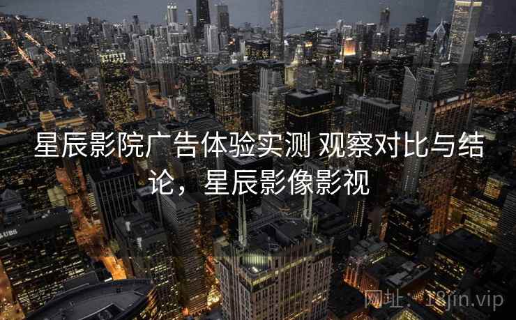 星辰影院广告体验实测 观察对比与结论，星辰影像影视