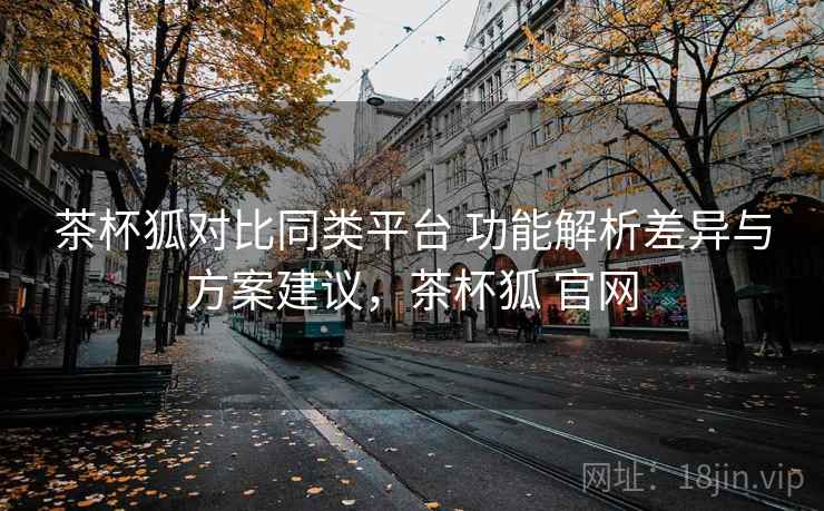 茶杯狐对比同类平台 功能解析差异与方案建议，茶杯狐 官网