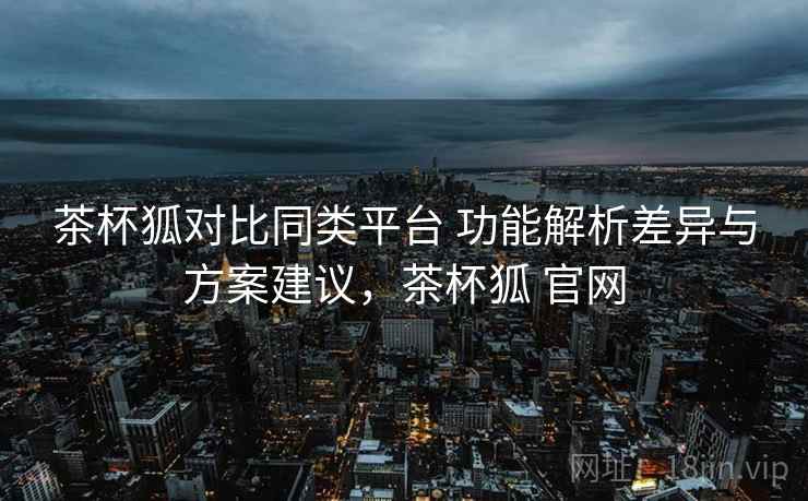 茶杯狐对比同类平台 功能解析差异与方案建议，茶杯狐 官网