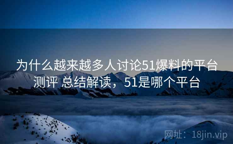 为什么越来越多人讨论51爆料的平台测评 总结解读，51是哪个平台