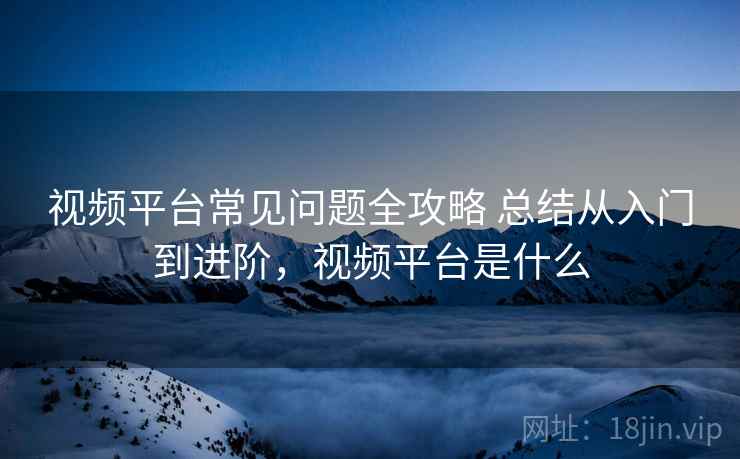 视频平台常见问题全攻略 总结从入门到进阶，视频平台是什么