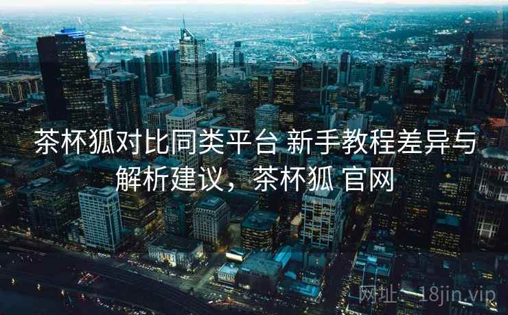 茶杯狐对比同类平台 新手教程差异与解析建议，茶杯狐 官网