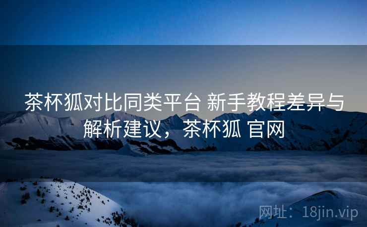 茶杯狐对比同类平台 新手教程差异与解析建议，茶杯狐 官网