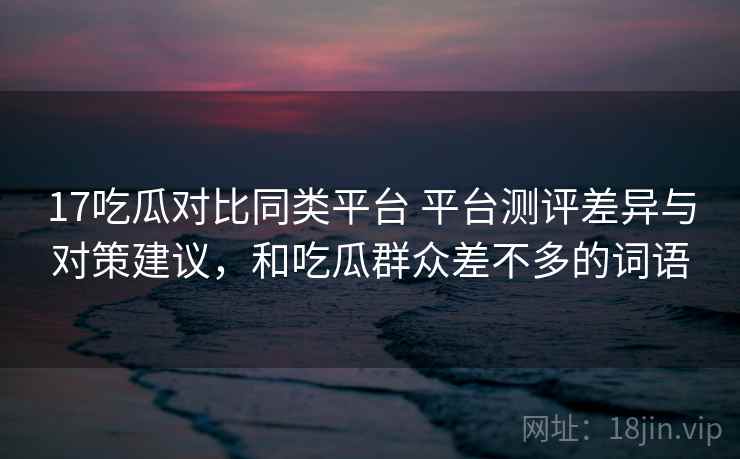 17吃瓜对比同类平台 平台测评差异与对策建议，和吃瓜群众差不多的词语